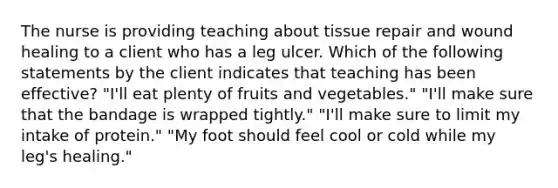 The nurse is providing teaching about tissue repair and wound healing to a client who has a leg ulcer. Which of the following statements by the client indicates that teaching has been effective? "I'll eat plenty of fruits and vegetables." "I'll make sure that the bandage is wrapped tightly." "I'll make sure to limit my intake of protein." "My foot should feel cool or cold while my leg's healing."