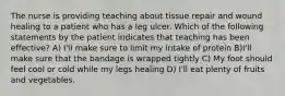 The nurse is providing teaching about tissue repair and wound healing to a patient who has a leg ulcer. Which of the following statements by the patient indicates that teaching has been effective? A) I'll make sure to limit my intake of protein B)I'll make sure that the bandage is wrapped tightly C) My foot should feel cool or cold while my legs healing D) I'll eat plenty of fruits and vegetables.