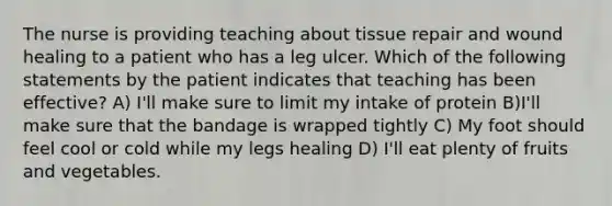 The nurse is providing teaching about tissue repair and wound healing to a patient who has a leg ulcer. Which of the following statements by the patient indicates that teaching has been effective? A) I'll make sure to limit my intake of protein B)I'll make sure that the bandage is wrapped tightly C) My foot should feel cool or cold while my legs healing D) I'll eat plenty of fruits and vegetables.