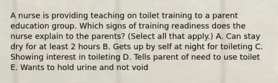 A nurse is providing teaching on toilet training to a parent education group. Which signs of training readiness does the nurse explain to the parents? (Select all that apply.) A. Can stay dry for at least 2 hours B. Gets up by self at night for toileting C. Showing interest in toileting D. Tells parent of need to use toilet E. Wants to hold urine and not void