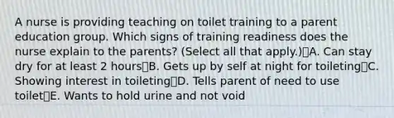 A nurse is providing teaching on toilet training to a parent education group. Which signs of training readiness does the nurse explain to the parents? (Select all that apply.)A. Can stay dry for at least 2 hoursB. Gets up by self at night for toiletingC. Showing interest in toiletingD. Tells parent of need to use toiletE. Wants to hold urine and not void