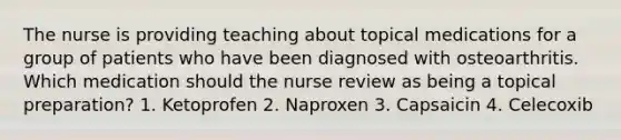 The nurse is providing teaching about topical medications for a group of patients who have been diagnosed with osteoarthritis. Which medication should the nurse review as being a topical preparation? 1. Ketoprofen 2. Naproxen 3. Capsaicin 4. Celecoxib