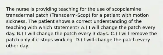 The nurse is providing teaching for the use of scopolamine transdermal patch (Transderm-Scop) for a patient with motion sickness. The patient shows a correct understanding of the teaching with which statement? A.) I will change the patch every day. B.) I will change the patch every 3 days. C.) I will remove the patch only if it stops working. D.) I will change the patch every other day.