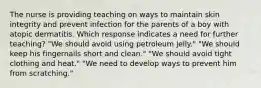 The nurse is providing teaching on ways to maintain skin integrity and prevent infection for the parents of a boy with atopic dermatitis. Which response indicates a need for further teaching? "We should avoid using petroleum jelly." "We should keep his fingernails short and clean." "We should avoid tight clothing and heat." "We need to develop ways to prevent him from scratching."