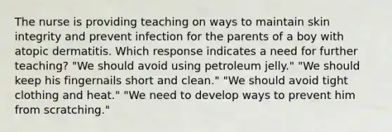 The nurse is providing teaching on ways to maintain skin integrity and prevent infection for the parents of a boy with atopic dermatitis. Which response indicates a need for further teaching? "We should avoid using petroleum jelly." "We should keep his fingernails short and clean." "We should avoid tight clothing and heat." "We need to develop ways to prevent him from scratching."