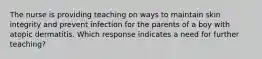 The nurse is providing teaching on ways to maintain skin integrity and prevent infection for the parents of a boy with atopic dermatitis. Which response indicates a need for further teaching?