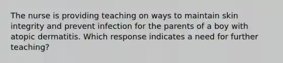 The nurse is providing teaching on ways to maintain skin integrity and prevent infection for the parents of a boy with atopic dermatitis. Which response indicates a need for further teaching?