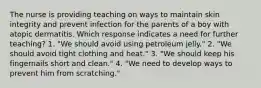 The nurse is providing teaching on ways to maintain skin integrity and prevent infection for the parents of a boy with atopic dermatitis. Which response indicates a need for further teaching? 1. "We should avoid using petroleum jelly." 2. "We should avoid tight clothing and heat." 3. "We should keep his fingernails short and clean." 4. "We need to develop ways to prevent him from scratching."