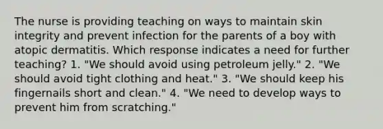 The nurse is providing teaching on ways to maintain skin integrity and prevent infection for the parents of a boy with atopic dermatitis. Which response indicates a need for further teaching? 1. "We should avoid using petroleum jelly." 2. "We should avoid tight clothing and heat." 3. "We should keep his fingernails short and clean." 4. "We need to develop ways to prevent him from scratching."