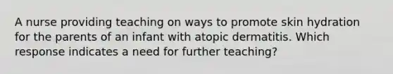 A nurse providing teaching on ways to promote skin hydration for the parents of an infant with atopic dermatitis. Which response indicates a need for further teaching?