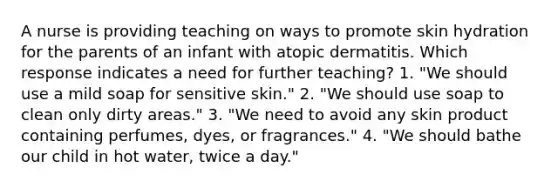 A nurse is providing teaching on ways to promote skin hydration for the parents of an infant with atopic dermatitis. Which response indicates a need for further teaching? 1. "We should use a mild soap for sensitive skin." 2. "We should use soap to clean only dirty areas." 3. "We need to avoid any skin product containing perfumes, dyes, or fragrances." 4. "We should bathe our child in hot water, twice a day."