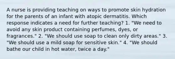 A nurse is providing teaching on ways to promote skin hydration for the parents of an infant with atopic dermatitis. Which response indicates a need for further teaching? 1. "We need to avoid any skin product containing perfumes, dyes, or fragrances." 2. "We should use soap to clean only dirty areas." 3. "We should use a mild soap for sensitive skin." 4. "We should bathe our child in hot water, twice a day."