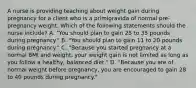 A nurse is providing teaching about weight gain during pregnancy for a client who is a primigravida of normal pre-pregnancy weight. Which of the following statements should the nurse include? A. "You should plan to gain 25 to 35 pounds during pregnancy." B. "You should plan to gain 11 to 20 pounds during pregnancy." C. "Because you started pregnancy at a normal BMI and weight, your weight gain is not limited as long as you follow a healthy, balanced diet." D. "Because you are of normal weight before pregnancy, you are encouraged to gain 28 to 40 pounds during pregnancy."