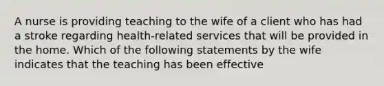 A nurse is providing teaching to the wife of a client who has had a stroke regarding health-related services that will be provided in the home. Which of the following statements by the wife indicates that the teaching has been effective