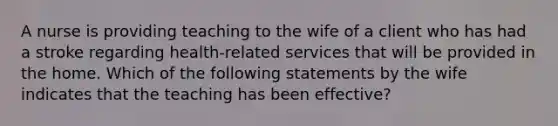 A nurse is providing teaching to the wife of a client who has had a stroke regarding health-related services that will be provided in the home. Which of the following statements by the wife indicates that the teaching has been effective?