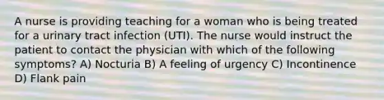 A nurse is providing teaching for a woman who is being treated for a urinary tract infection (UTI). The nurse would instruct the patient to contact the physician with which of the following symptoms? A) Nocturia B) A feeling of urgency C) Incontinence D) Flank pain