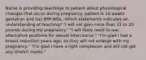 Nurse is providing teachings to patient about physiological changes that occur during pregnancy. patient is 10 weeks gestation and has BMI WDL. Which statements indicates an understanding of teaching? "I will not gain more than 15 to 20 pounds during my pregnancy." "I will likely need to use alternative positions for sexual intercourse." "I'm glad I had a breast reduction years ago, so they will not enlarge with my pregnancy." "I'm glad I have a light complexion and will not get any stretch marks."