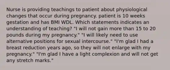 Nurse is providing teachings to patient about physiological changes that occur during pregnancy. patient is 10 weeks gestation and has BMI WDL. Which statements indicates an understanding of teaching? "I will not gain more than 15 to 20 pounds during my pregnancy." "I will likely need to use alternative positions for sexual intercourse." "I'm glad I had a breast reduction years ago, so they will not enlarge with my pregnancy." "I'm glad I have a light complexion and will not get any stretch marks."