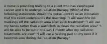 A nurse is providing teahing to a client who has esophageal cancer and is to undergo radiation therapy. Which of the following statements should the nurse identify as an indication that the client understands the teaching? "I will wash the ink markings off the radiation area after each treatment" "I will use my hands rather than a washcloth to clean the radiation area" "I will be able to be out in the sun 1 month after my radiation treatments are over" "I will use a heating pad on my neck if it becomes sore during the radiation therapy"