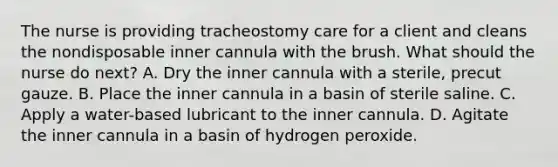 The nurse is providing tracheostomy care for a client and cleans the nondisposable inner cannula with the brush. What should the nurse do next? A. Dry the inner cannula with a sterile, precut gauze. B. Place the inner cannula in a basin of sterile saline. C. Apply a water-based lubricant to the inner cannula. D. Agitate the inner cannula in a basin of hydrogen peroxide.