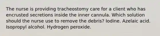 The nurse is providing tracheostomy care for a client who has encrusted secretions inside the inner cannula. Which solution should the nurse use to remove the debris? Iodine. Azelaic acid. Isopropyl alcohol. Hydrogen peroxide.