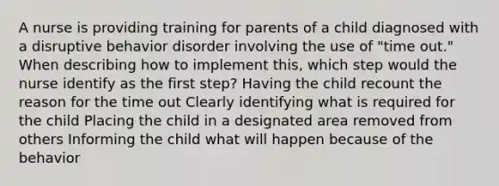 A nurse is providing training for parents of a child diagnosed with a disruptive behavior disorder involving the use of "time out." When describing how to implement this, which step would the nurse identify as the first step? Having the child recount the reason for the time out Clearly identifying what is required for the child Placing the child in a designated area removed from others Informing the child what will happen because of the behavior