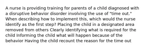 A nurse is providing training for parents of a child diagnosed with a disruptive behavior disorder involving the use of "time out." When describing how to implement this, which would the nurse identify as the first step? Placing the child in a designated area removed from others Clearly identifying what is required for the child Informing the child what will happen because of the behavior Having the child recount the reason for the time out