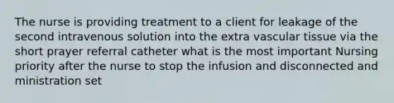 The nurse is providing treatment to a client for leakage of the second intravenous solution into the extra vascular tissue via the short prayer referral catheter what is the most important Nursing priority after the nurse to stop the infusion and disconnected and ministration set