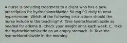 A nurse is providing treatment to a client who has a new prescription for hydrochlorothiazide 50 mg PO daily to treat hypertension. Which of the following instructions should the nurse include in the teaching? A. Take hydrochlorathiazide as needed for edema B. Check your weight once each week. C. Take the hydrochlorothiazide on an empty stomach. D. Take the hydrochlorothiazide in the morning.