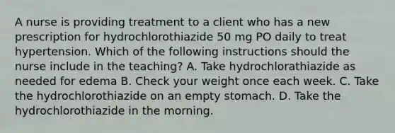 A nurse is providing treatment to a client who has a new prescription for hydrochlorothiazide 50 mg PO daily to treat hypertension. Which of the following instructions should the nurse include in the teaching? A. Take hydrochlorathiazide as needed for edema B. Check your weight once each week. C. Take the hydrochlorothiazide on an empty stomach. D. Take the hydrochlorothiazide in the morning.