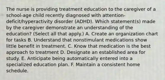 The nurse is providing treatment education to the caregiver of a school-age child recently diagnosed with attention-deficit/hyperactivity disorder (ADHD). Which statement(s) made by the caregiver demonstrate an understanding of the education? (Select all that apply.) A. Create an organization chart for tasks B. Understand that nonstimulant medications show little benefit in treatment. C. Know that medication is the best approach to treatment D. Designate an established area for study. E. Anticipate being automatically entered into a specialized education plan. F. Maintain a consistent home schedule.