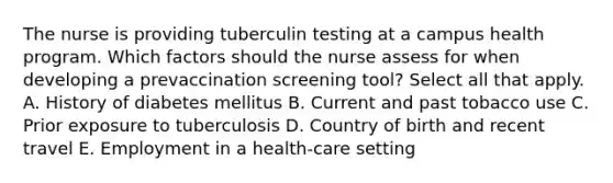 The nurse is providing tuberculin testing at a campus health program. Which factors should the nurse assess for when developing a prevaccination screening tool? Select all that apply. A. History of diabetes mellitus B. Current and past tobacco use C. Prior exposure to tuberculosis D. Country of birth and recent travel E. Employment in a health-care setting