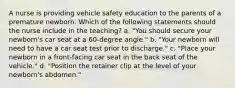 A nurse is providing vehicle safety education to the parents of a premature newborn. Which of the following statements should the nurse include in the teaching? a. "You should secure your newborn's car seat at a 60-degree angle." b. "Your newborn will need to have a car seat test prior to discharge." c. "Place your newborn in a front-facing car seat in the back seat of the vehicle." d. "Position the retainer clip at the level of your newborn's abdomen."