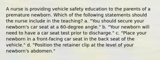 A nurse is providing vehicle safety education to the parents of a premature newborn. Which of the following statements should the nurse include in the teaching? a. "You should secure your newborn's car seat at a 60-degree angle." b. "Your newborn will need to have a car seat test prior to discharge." c. "Place your newborn in a front-facing car seat in the back seat of the vehicle." d. "Position the retainer clip at the level of your newborn's abdomen."