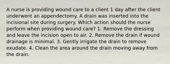 A nurse is providing wound care to a client 1 day after the client underwent an appendectomy. A drain was inserted into the incisional site during surgery. Which action should the nurse perform when providing wound care? 1. Remove the dressing and leave the incision open to air. 2. Remove the drain if wound drainage is minimal. 3. Gently irrigate the drain to remove exudate. 4. Clean the area around the drain moving away from the drain.