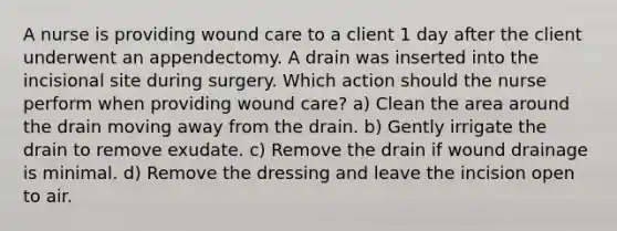 A nurse is providing wound care to a client 1 day after the client underwent an appendectomy. A drain was inserted into the incisional site during surgery. Which action should the nurse perform when providing wound care? a) Clean the area around the drain moving away from the drain. b) Gently irrigate the drain to remove exudate. c) Remove the drain if wound drainage is minimal. d) Remove the dressing and leave the incision open to air.