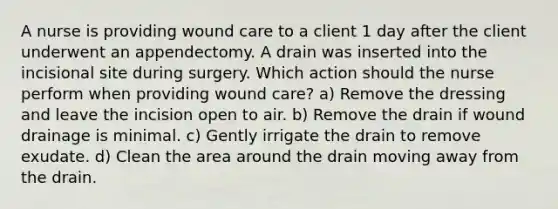 A nurse is providing wound care to a client 1 day after the client underwent an appendectomy. A drain was inserted into the incisional site during surgery. Which action should the nurse perform when providing wound care? a) Remove the dressing and leave the incision open to air. b) Remove the drain if wound drainage is minimal. c) Gently irrigate the drain to remove exudate. d) Clean the area around the drain moving away from the drain.