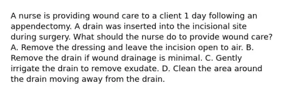 A nurse is providing wound care to a client 1 day following an appendectomy. A drain was inserted into the incisional site during surgery. What should the nurse do to provide wound care? A. Remove the dressing and leave the incision open to air. B. Remove the drain if wound drainage is minimal. C. Gently irrigate the drain to remove exudate. D. Clean the area around the drain moving away from the drain.