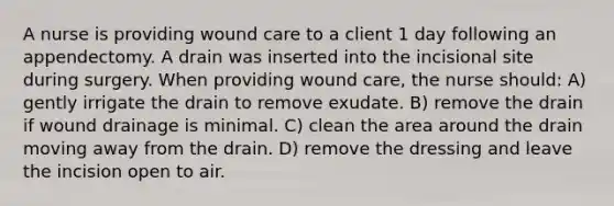 A nurse is providing wound care to a client 1 day following an appendectomy. A drain was inserted into the incisional site during surgery. When providing wound care, the nurse should: A) gently irrigate the drain to remove exudate. B) remove the drain if wound drainage is minimal. C) clean the area around the drain moving away from the drain. D) remove the dressing and leave the incision open to air.