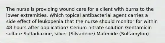 The nurse is providing wound care for a client with burns to the lower extremities. Which topical antibacterial agent carries a side effect of leukopenia that the nurse should monitor for within 48 hours after application? Cerium nitrate solution Gentamicin sulfate Sulfadiazine, silver (Silvadene) Mafenide (Sulfamylon)