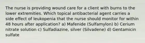 The nurse is providing wound care for a client with burns to the lower extremities. Which topical antibacterial agent carries a side effect of leukopenia that the nurse should monitor for within 48 hours after application? a) Mafenide (Sulfamylon) b) Cerium nitrate solution c) Sulfadiazine, silver (Silvadene) d) Gentamicin sulfate