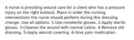 A nurse is providing wound care for a client who has a pressure injury on the right buttock. Place in order the nursing interventions the nurse should perform during this dressing change. Use all options. 1-Use nonsterile gloves. 2-Apply sterile gloves. 3-Cleanse the wound with normal saline. 4-Remove old dressing. 5-Apply wound covering. 6-Give pain medication.