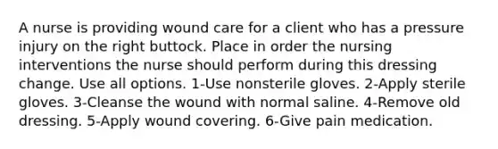 A nurse is providing wound care for a client who has a pressure injury on the right buttock. Place in order the nursing interventions the nurse should perform during this dressing change. Use all options. 1-Use nonsterile gloves. 2-Apply sterile gloves. 3-Cleanse the wound with normal saline. 4-Remove old dressing. 5-Apply wound covering. 6-Give pain medication.