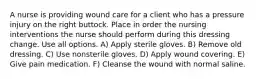 A nurse is providing wound care for a client who has a pressure injury on the right buttock. Place in order the nursing interventions the nurse should perform during this dressing change. Use all options. A) Apply sterile gloves. B) Remove old dressing. C) Use nonsterile gloves. D) Apply wound covering. E) Give pain medication. F) Cleanse the wound with normal saline.