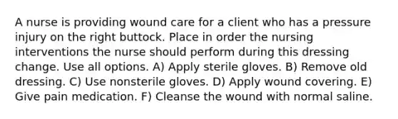 A nurse is providing wound care for a client who has a pressure injury on the right buttock. Place in order the nursing interventions the nurse should perform during this dressing change. Use all options. A) Apply sterile gloves. B) Remove old dressing. C) Use nonsterile gloves. D) Apply wound covering. E) Give pain medication. F) Cleanse the wound with normal saline.