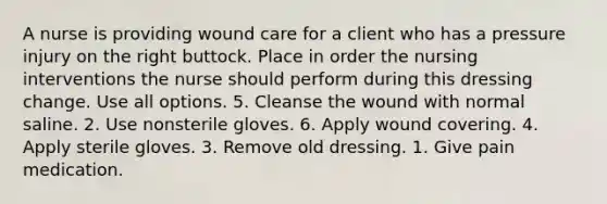 A nurse is providing wound care for a client who has a pressure injury on the right buttock. Place in order the nursing interventions the nurse should perform during this dressing change. Use all options. 5. Cleanse the wound with normal saline. 2. Use nonsterile gloves. 6. Apply wound covering. 4. Apply sterile gloves. 3. Remove old dressing. 1. Give pain medication.