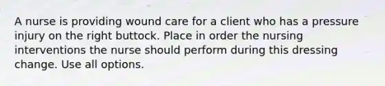 A nurse is providing wound care for a client who has a pressure injury on the right buttock. Place in order the nursing interventions the nurse should perform during this dressing change. Use all options.