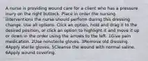 A nurse is providing wound care for a client who has a pressure inury on the right buttock. Place in order the nursing interventions the nurse should perform during this dressing change. Use all options. Click an option, hold and drag it to the desired position, or click an option to highlight it and move it up or down in the order using the arrows to the left. 1Give pain medication. 2Use nonsterile gloves. 3Remove old dressing. 4Apply sterile gloves. 5Cleanse the wound with normal saline. 6Apply wound covering.