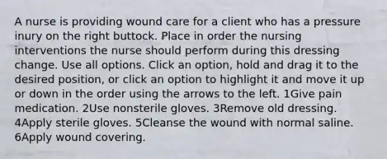 A nurse is providing wound care for a client who has a pressure inury on the right buttock. Place in order the nursing interventions the nurse should perform during this dressing change. Use all options. Click an option, hold and drag it to the desired position, or click an option to highlight it and move it up or down in the order using the arrows to the left. 1Give pain medication. 2Use nonsterile gloves. 3Remove old dressing. 4Apply sterile gloves. 5Cleanse the wound with normal saline. 6Apply wound covering.