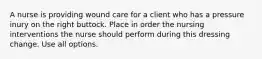 A nurse is providing wound care for a client who has a pressure inury on the right buttock. Place in order the nursing interventions the nurse should perform during this dressing change. Use all options.